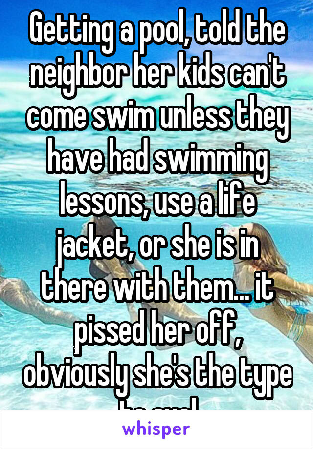 Getting a pool, told the neighbor her kids can't come swim unless they have had swimming lessons, use a life jacket, or she is in there with them... it pissed her off, obviously she's the type to sue!