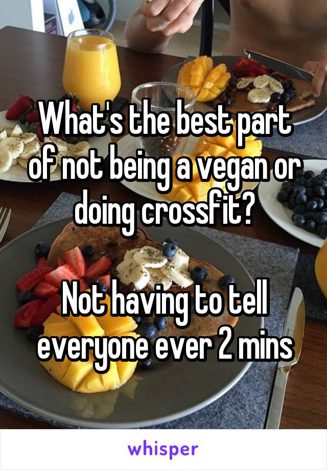 What's the best part of not being a vegan or doing crossfit?

Not having to tell everyone ever 2 mins