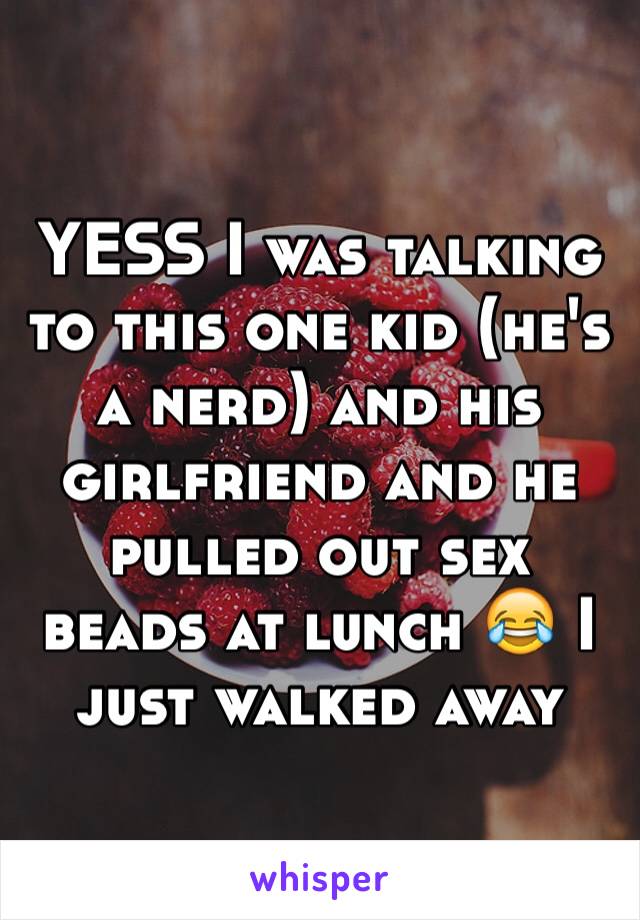 YESS I was talking to this one kid (he's a nerd) and his girlfriend and he pulled out sex beads at lunch 😂 I just walked away