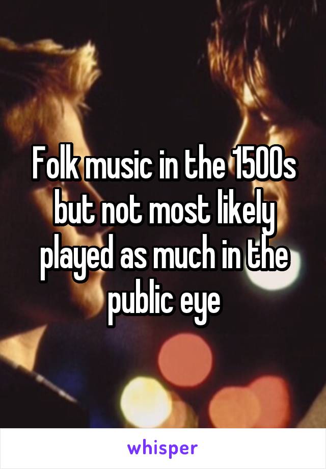 Folk music in the 1500s but not most likely played as much in the public eye