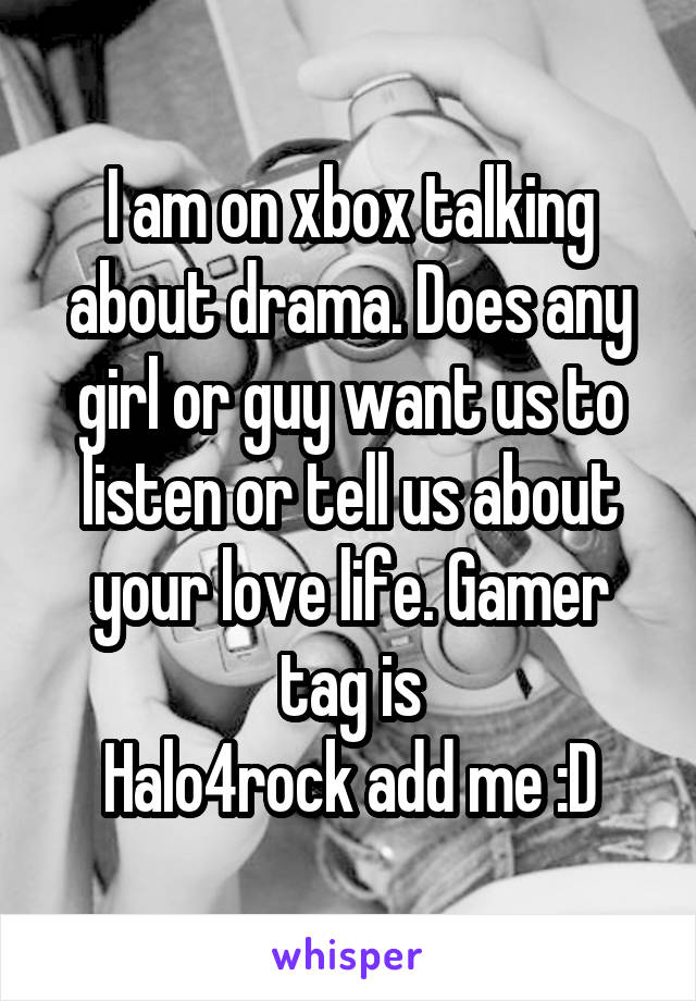 I am on xbox talking about drama. Does any girl or guy want us to listen or tell us about your love life. Gamer tag is
Halo4rock add me :D