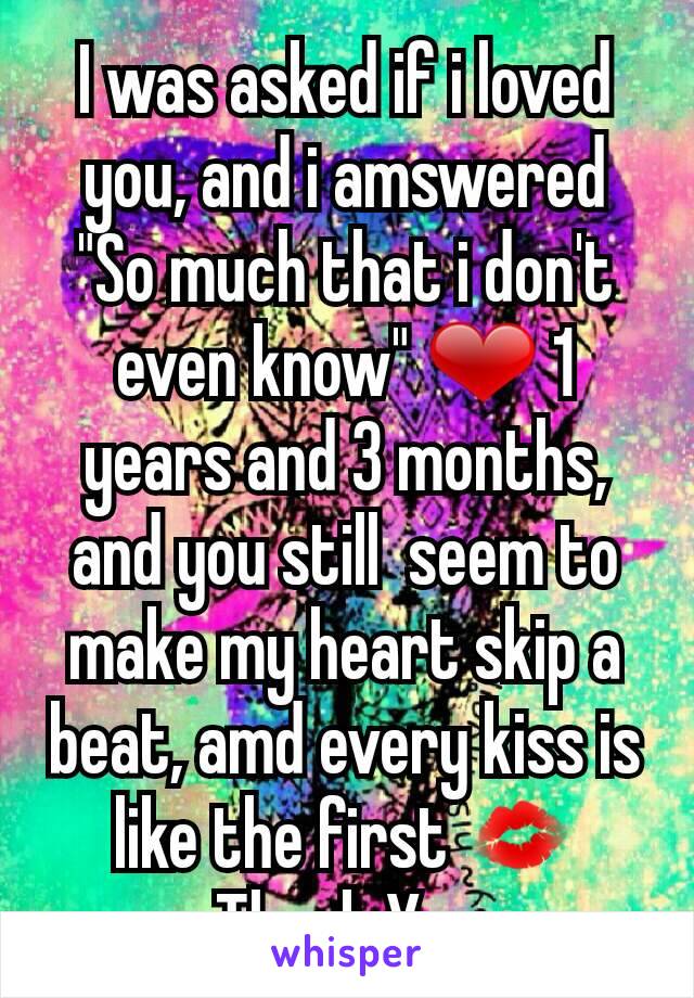 I was asked if i loved you, and i amswered "So much that i don't even know" ❤ 1 years and 3 months, and you still  seem to make my heart skip a beat, amd every kiss is like the first 💋 Thank You