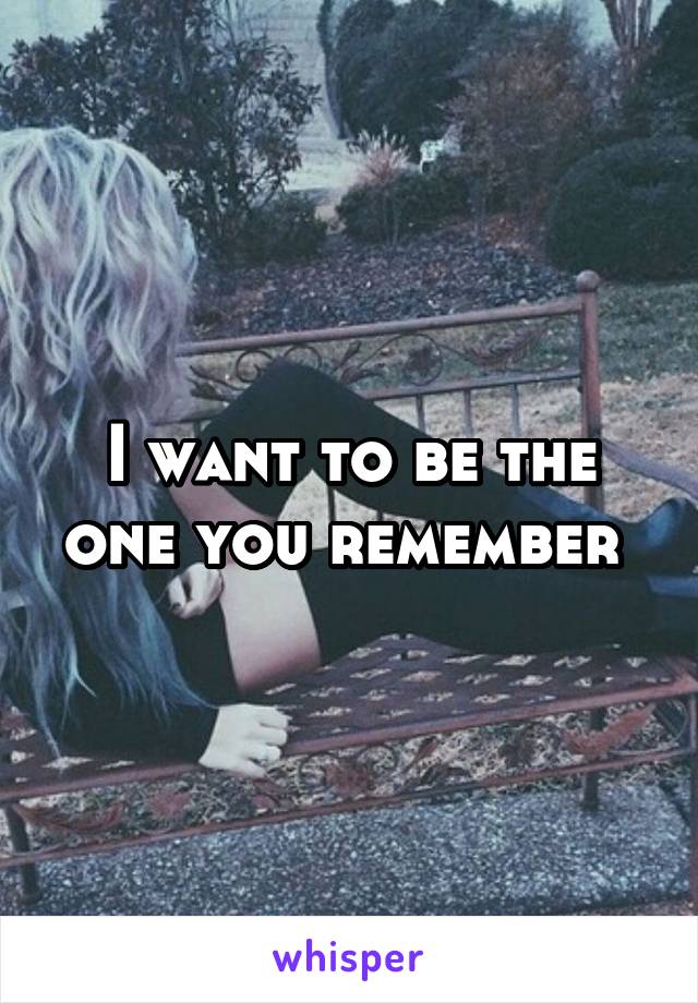 I want to be the one you remember 