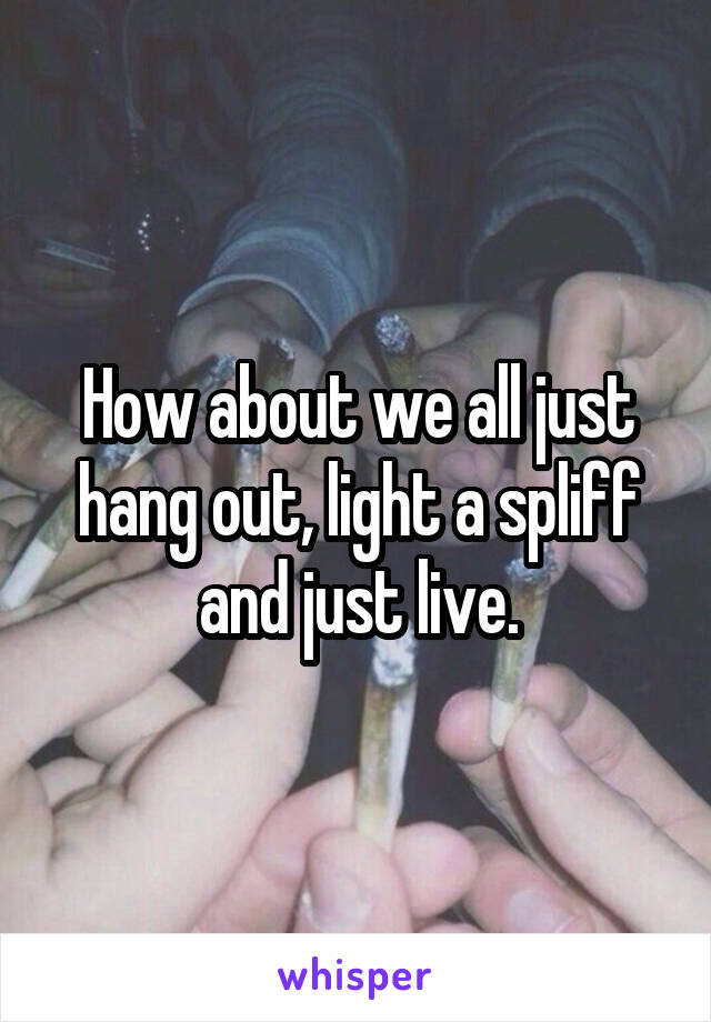 How about we all just hang out, light a spliff and just live.