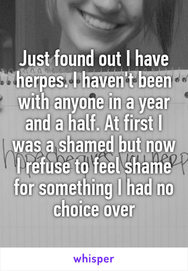 Just found out I have herpes. I haven't been with anyone in a year and a half. At first I was a shamed but now I refuse to feel shame for something I had no choice over