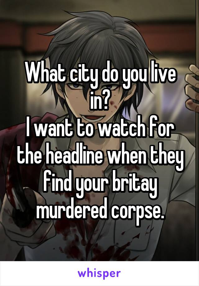 What city do you live in?
I want to watch for the headline when they find your britay murdered corpse.