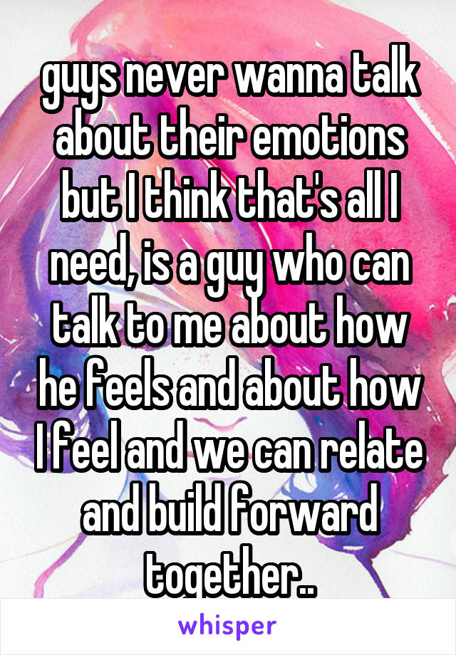 guys never wanna talk about their emotions but I think that's all I need, is a guy who can talk to me about how he feels and about how I feel and we can relate and build forward together..