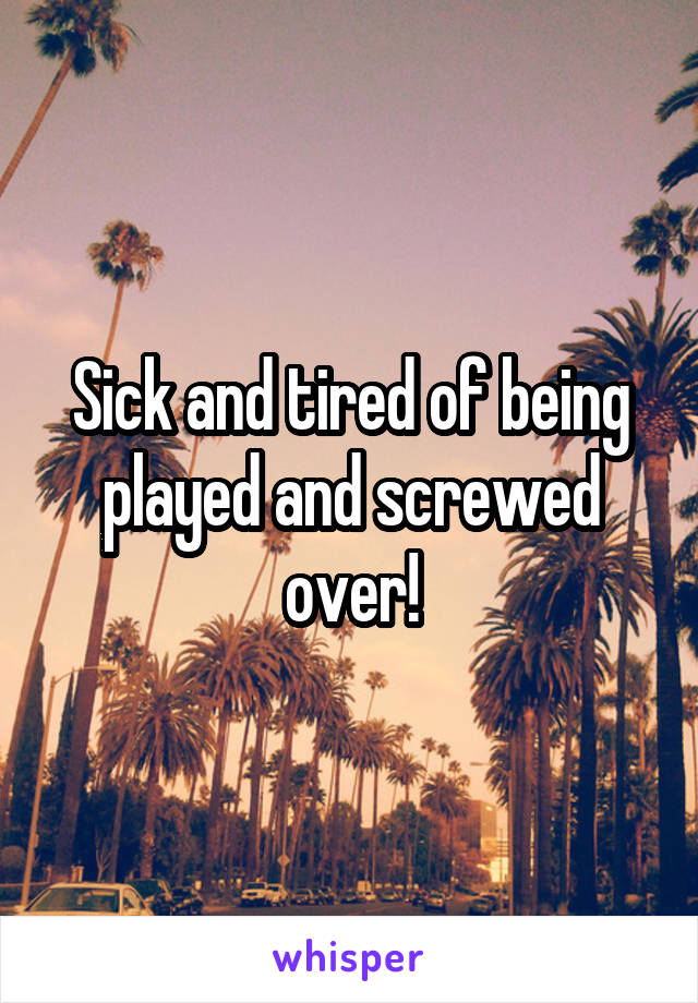 Sick and tired of being played and screwed over!