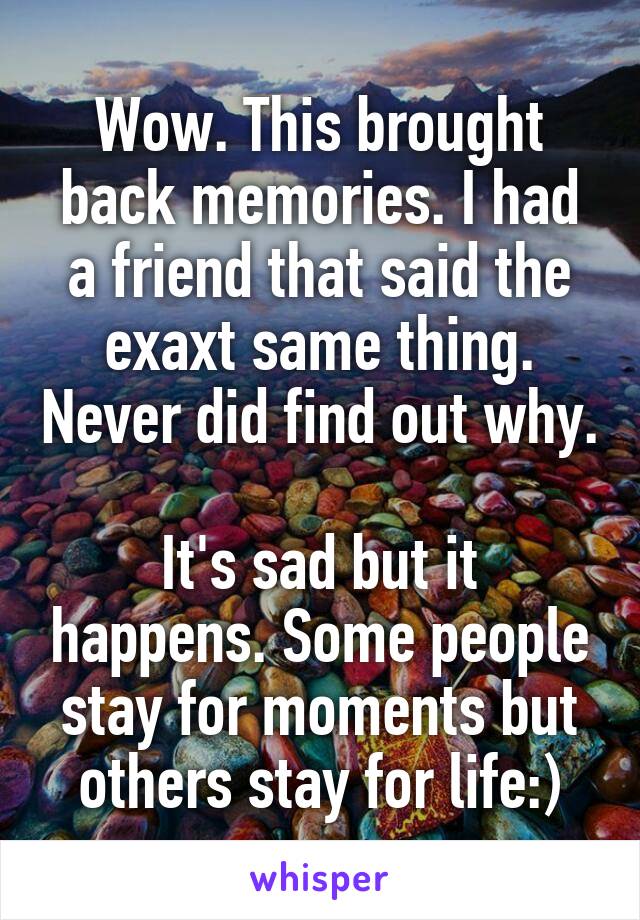 Wow. This brought back memories. I had a friend that said the exaxt same thing. Never did find out why.

It's sad but it happens. Some people stay for moments but others stay for life:)