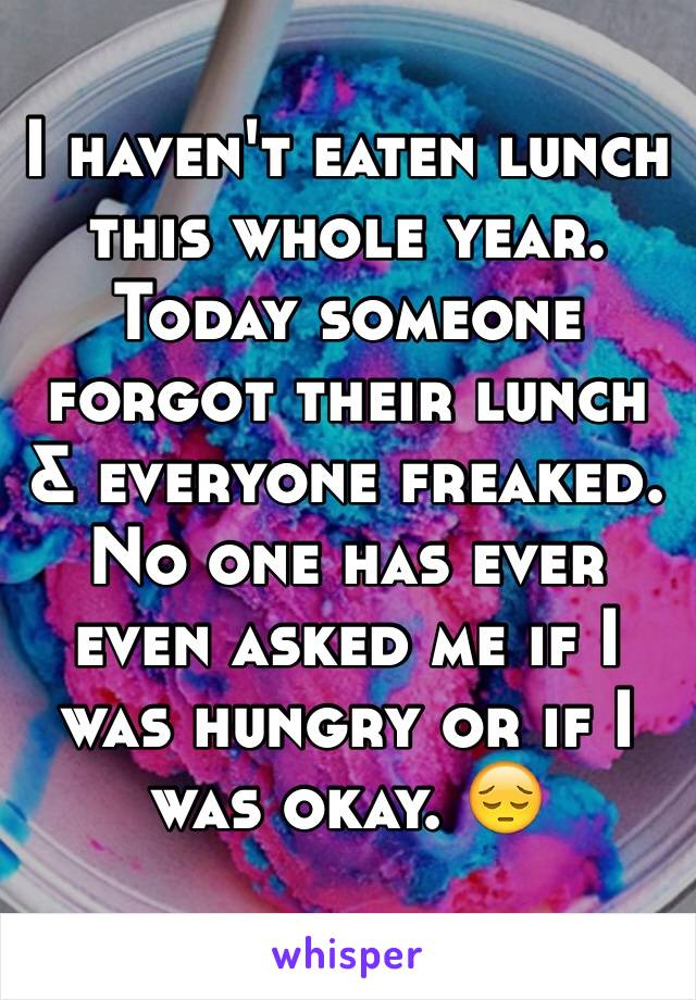 I haven't eaten lunch this whole year. Today someone forgot their lunch & everyone freaked. No one has ever even asked me if I was hungry or if I was okay. 😔