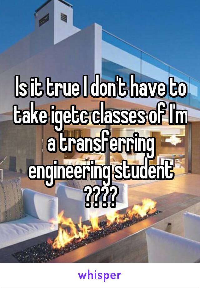 Is it true I don't have to take igetc classes of I'm a transferring engineering student ????