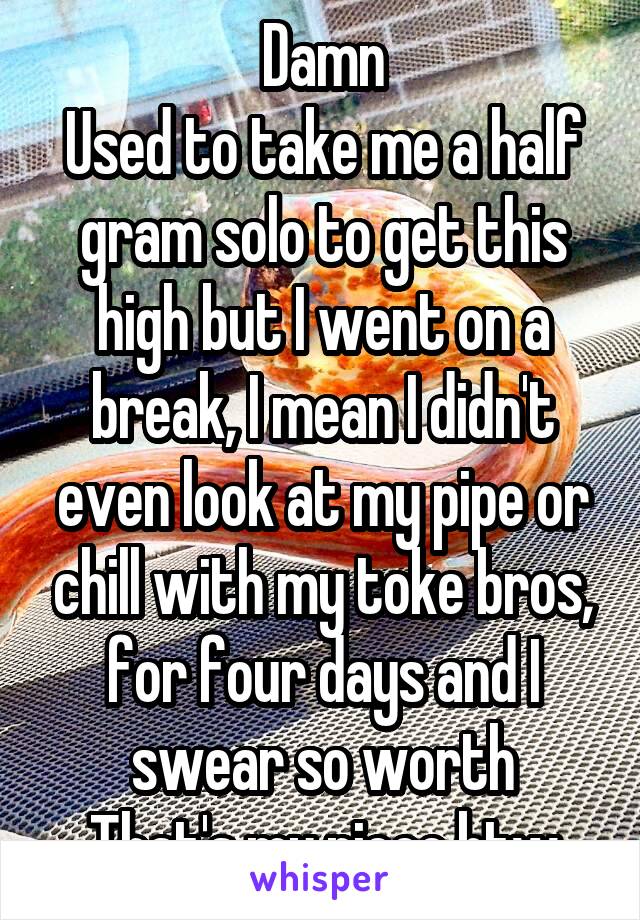 Damn
Used to take me a half gram solo to get this high but I went on a break, I mean I didn't even look at my pipe or chill with my toke bros, for four days and I swear so worth
That's my piece btw