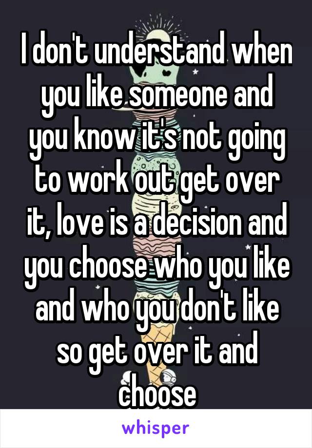 I don't understand when you like someone and you know it's not going to work out get over it, love is a decision and you choose who you like and who you don't like so get over it and choose