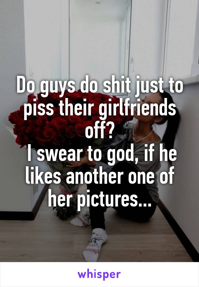 Do guys do shit just to piss their girlfriends off?
 I swear to god, if he likes another one of her pictures...