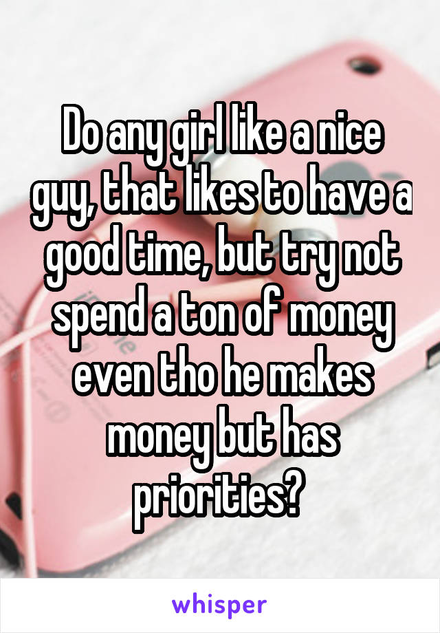 Do any girl like a nice guy, that likes to have a good time, but try not spend a ton of money even tho he makes money but has priorities? 