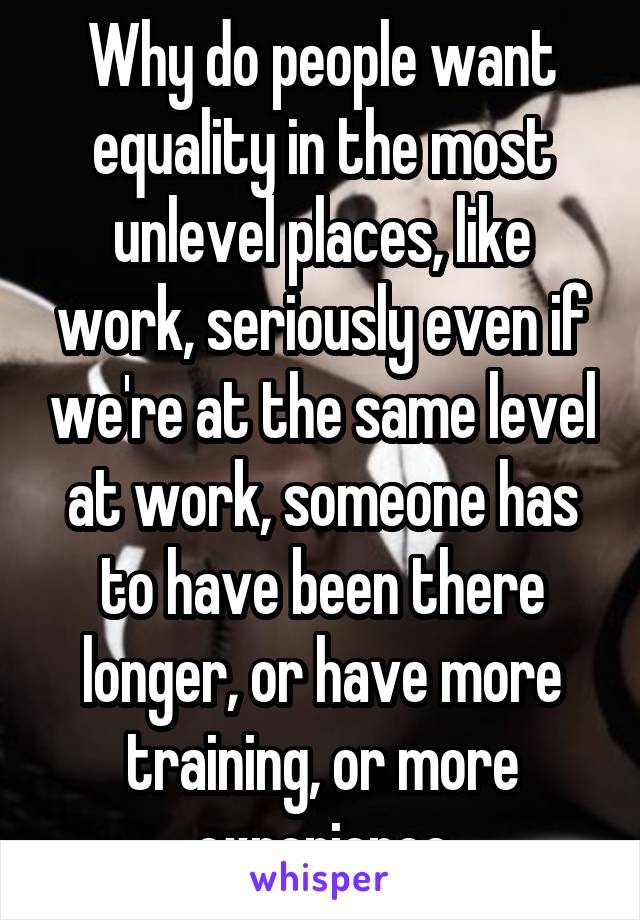 Why do people want equality in the most unlevel places, like work, seriously even if we're at the same level at work, someone has to have been there longer, or have more training, or more experience