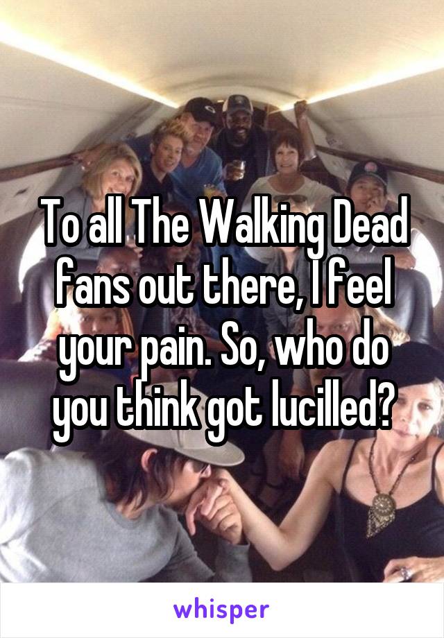 To all The Walking Dead fans out there, I feel your pain. So, who do you think got lucilled?