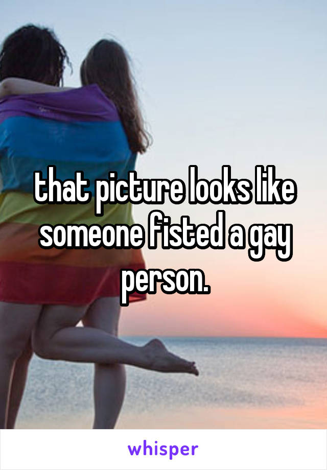 that picture looks like someone fisted a gay person.