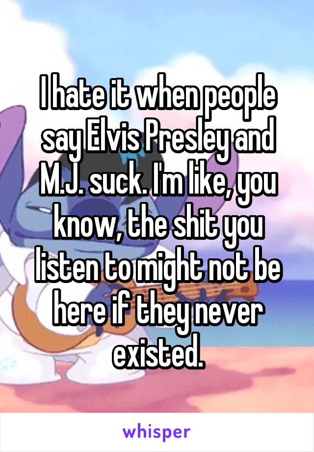 I hate it when people say Elvis Presley and M.J. suck. I'm like, you know, the shit you listen to might not be here if they never existed.