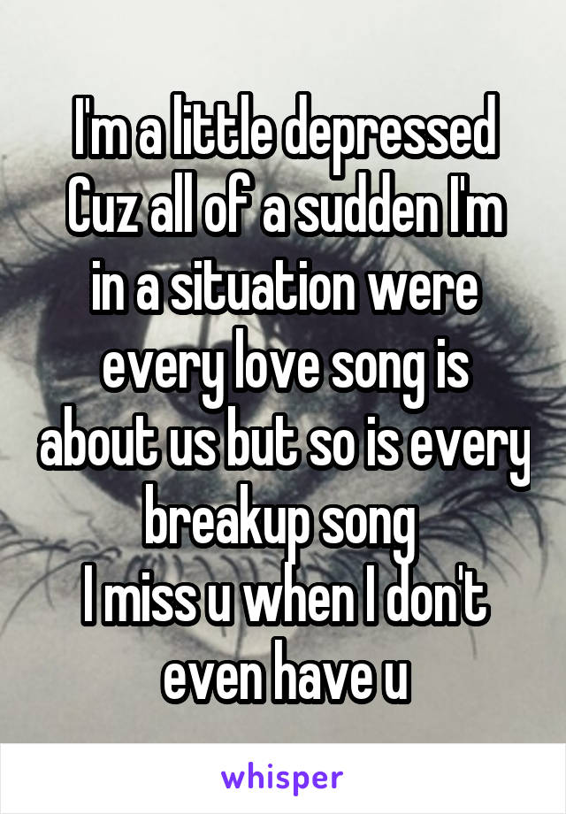 I'm a little depressed
Cuz all of a sudden I'm in a situation were every love song is about us but so is every breakup song 
I miss u when I don't even have u