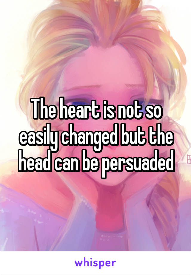 The heart is not so easily changed but the head can be persuaded