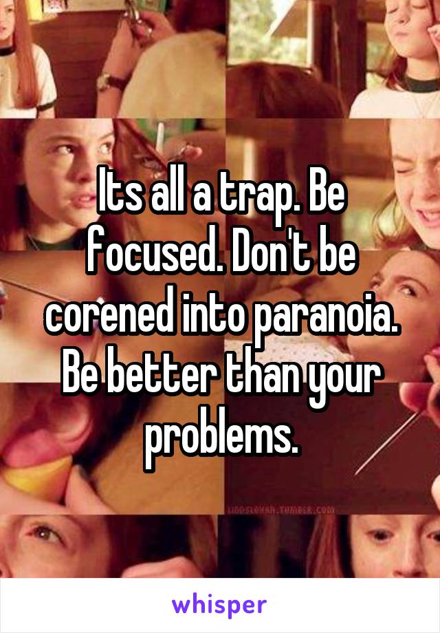 Its all a trap. Be focused. Don't be corened into paranoia. Be better than your problems.