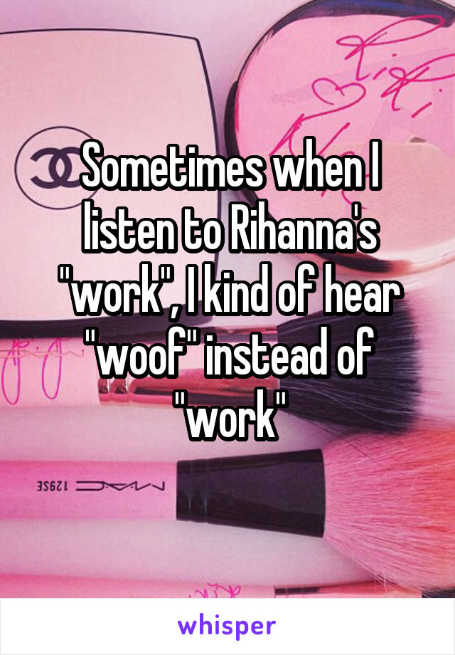 Sometimes when I listen to Rihanna's "work", I kind of hear "woof" instead of "work"
