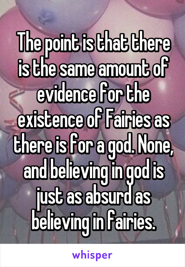 The point is that there is the same amount of evidence for the existence of Fairies as there is for a god. None, and believing in god is just as absurd as believing in fairies.