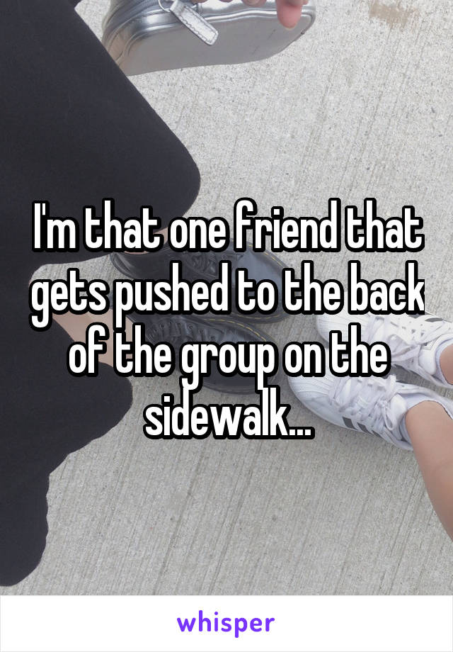 I'm that one friend that gets pushed to the back of the group on the sidewalk...