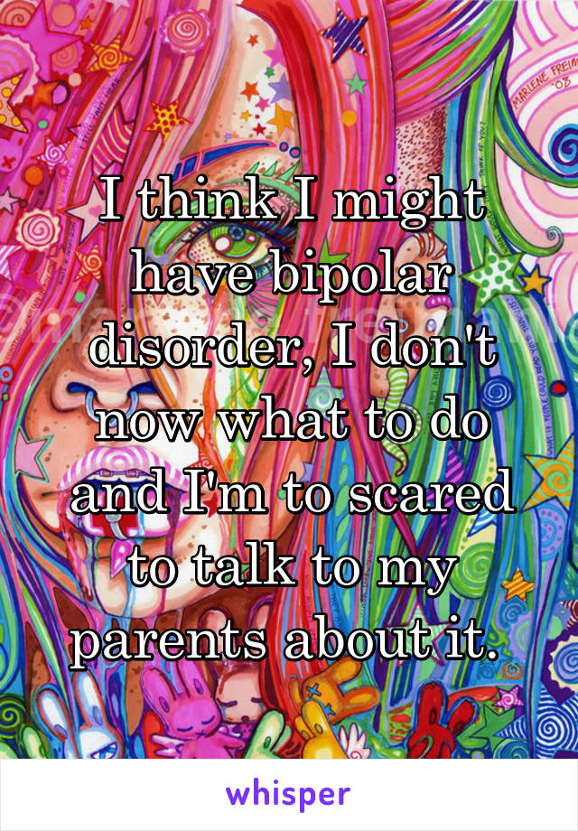 I think I might have bipolar disorder, I don't now what to do and I'm to scared to talk to my parents about it. 