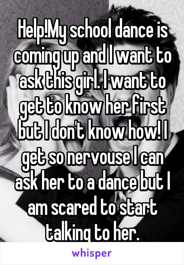 Help!My school dance is coming up and I want to ask this girl. I want to get to know her first but I don't know how! I get so nervouse I can ask her to a dance but I am scared to start talking to her.