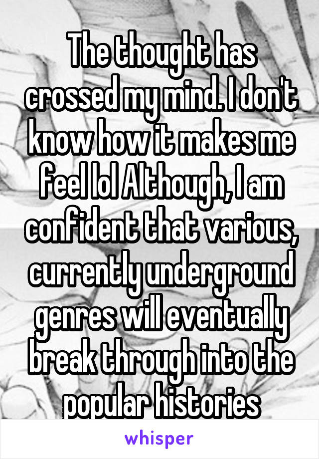 The thought has crossed my mind. I don't know how it makes me feel lol Although, I am confident that various, currently underground genres will eventually break through into the popular histories