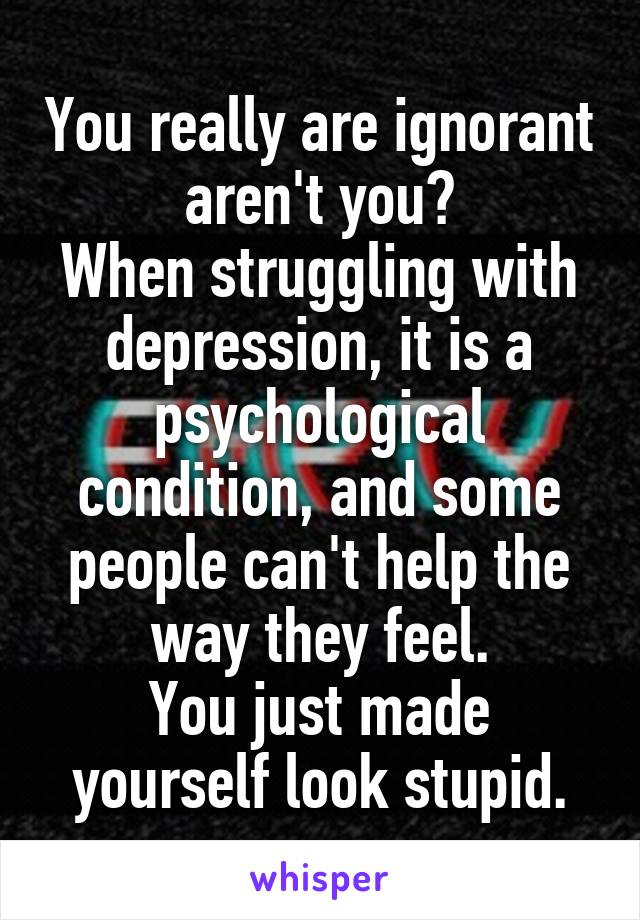 You really are ignorant aren't you?
When struggling with depression, it is a psychological condition, and some people can't help the way they feel.
You just made yourself look stupid.