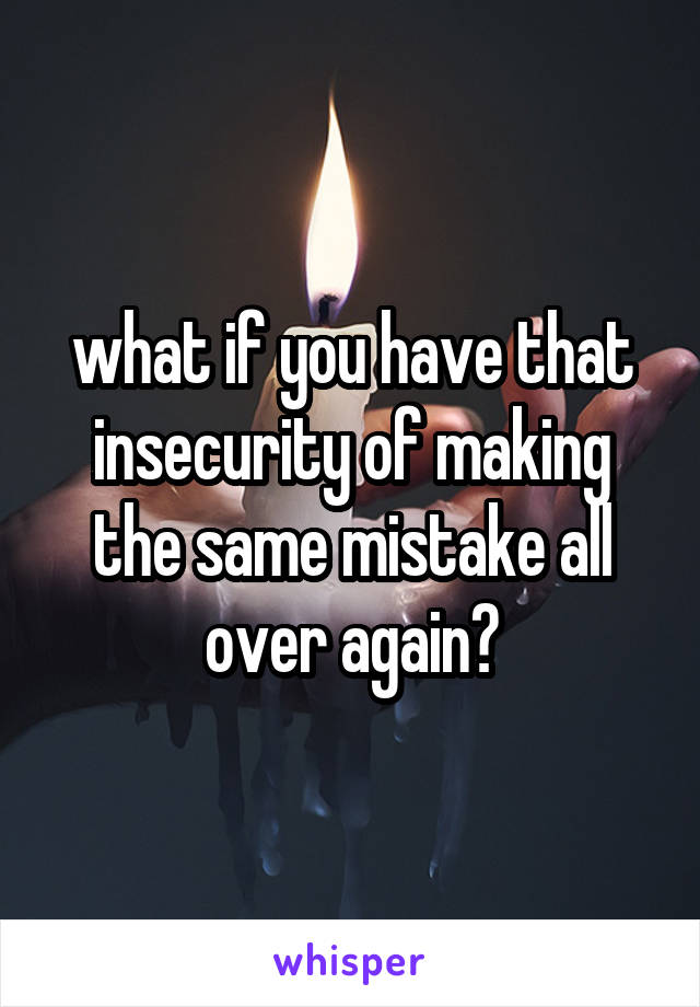 what if you have that insecurity of making the same mistake all over again?