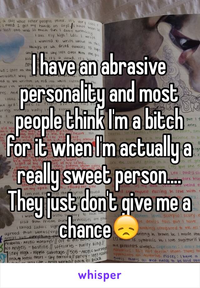 I have an abrasive personality and most people think I'm a bitch for it when I'm actually a really sweet person.... They just don't give me a chance😞