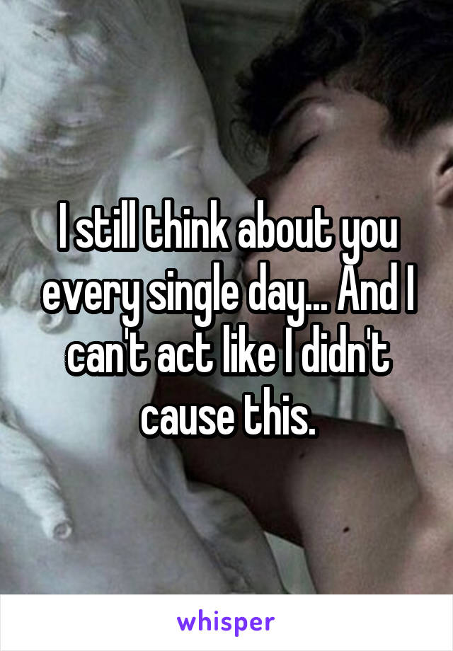 I still think about you every single day... And I can't act like I didn't cause this.