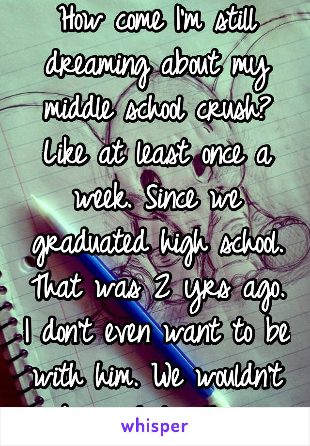 How come I'm still dreaming about my middle school crush? Like at least once a week. Since we graduated high school. That was 2 yrs ago. I don't even want to be with him. We wouldn't be good together.