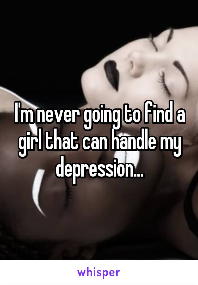 I'm never going to find a girl that can handle my depression...