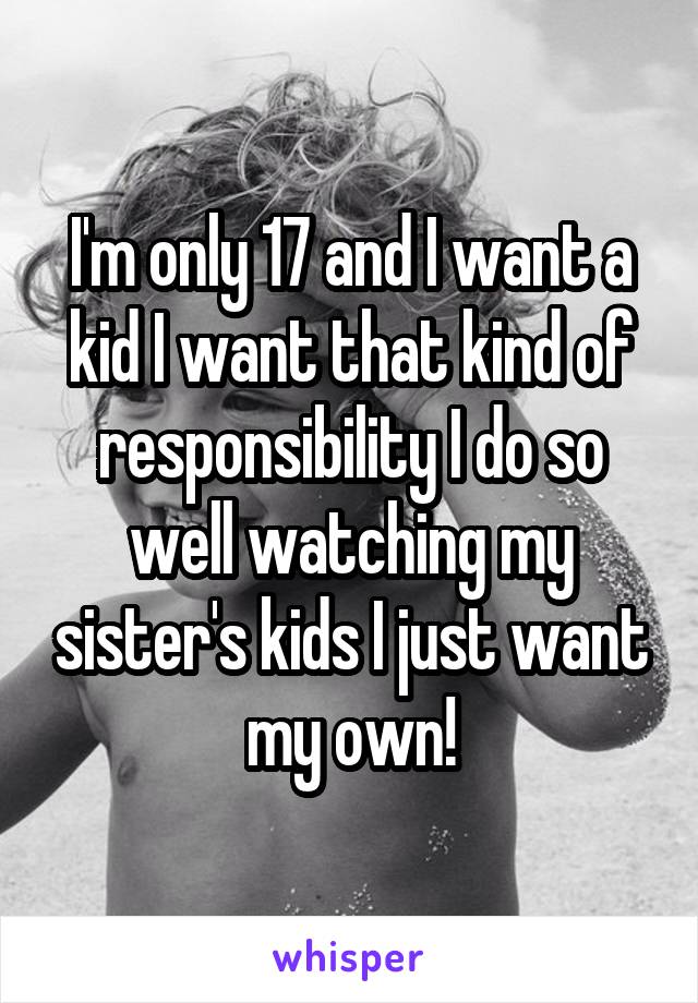 I'm only 17 and I want a kid I want that kind of responsibility I do so well watching my sister's kids I just want my own!