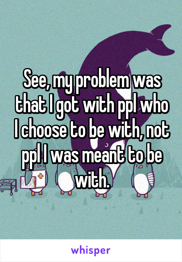 See, my problem was that I got with ppl who I choose to be with, not ppl I was meant to be with.