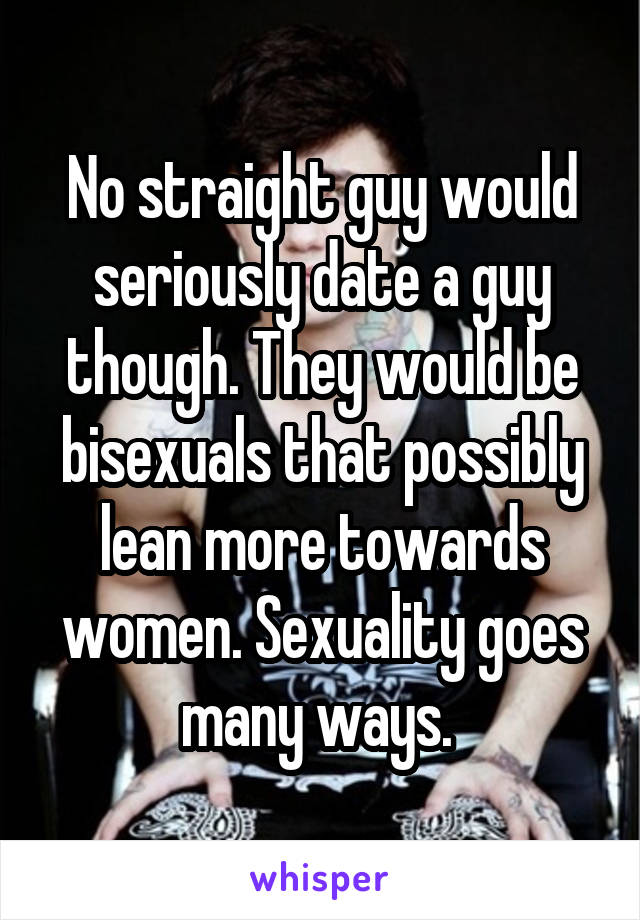 No straight guy would seriously date a guy though. They would be bisexuals that possibly lean more towards women. Sexuality goes many ways. 