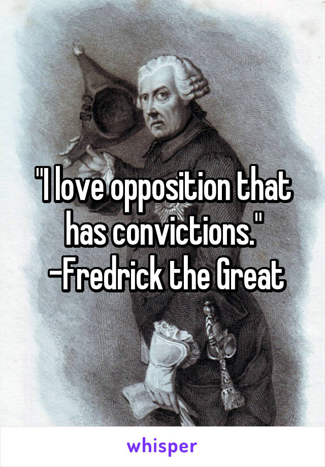 "I love opposition that has convictions."
 -Fredrick the Great