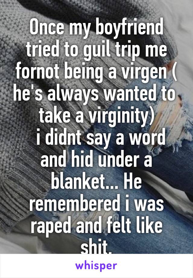 Once my boyfriend tried to guil trip me fornot being a virgen ( he's always wanted to  take a virginity)
  i didnt say a word and hid under a blanket... He remembered i was raped and felt like shit.