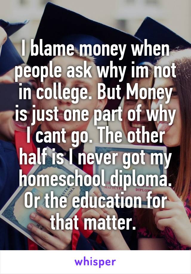 I blame money when people ask why im not in college. But Money is just one part of why I cant go. The other half is I never got my homeschool diploma. Or the education for that matter. 