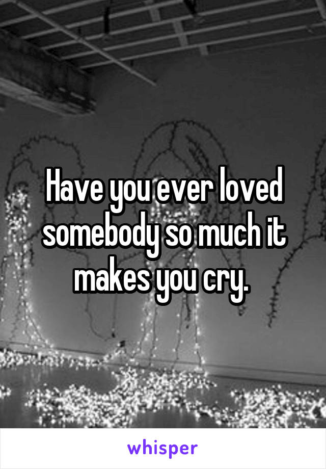 Have you ever loved somebody so much it makes you cry. 