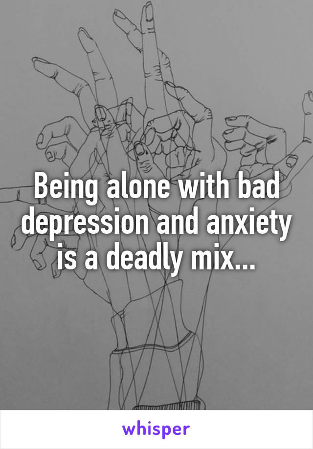 Being alone with bad depression and anxiety is a deadly mix...