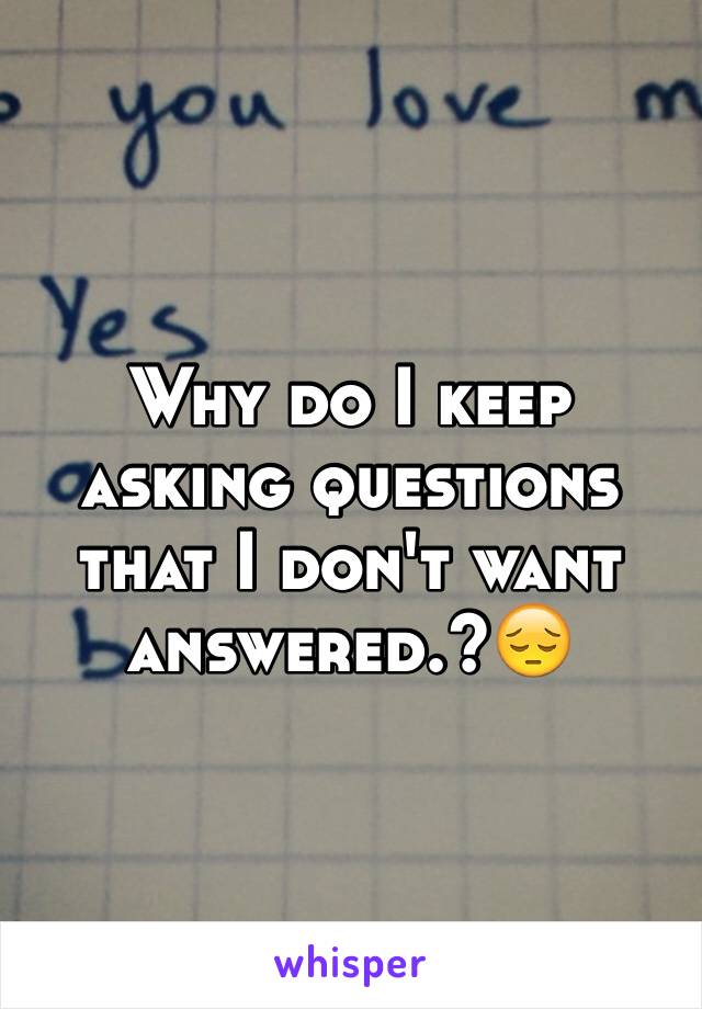 Why do I keep asking questions that I don't want answered.?😔