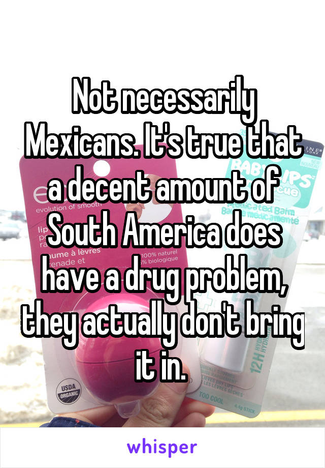 Not necessarily Mexicans. It's true that a decent amount of South America does have a drug problem, they actually don't bring it in. 