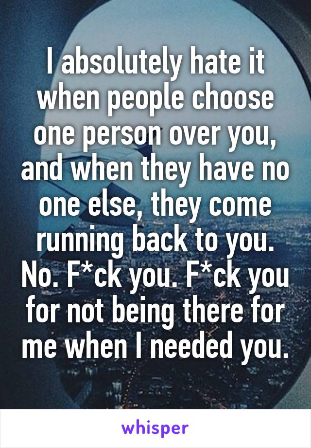 I absolutely hate it when people choose one person over you, and when they have no one else, they come running back to you. No. F*ck you. F*ck you for not being there for me when I needed you. 