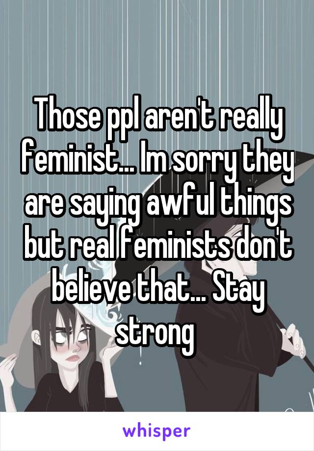 Those ppl aren't really feminist... Im sorry they are saying awful things but real feminists don't believe that... Stay strong 